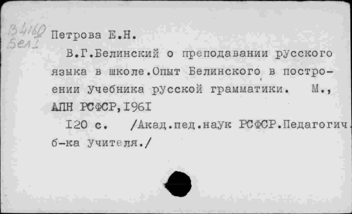 ﻿Петрова Е.Н.
В.Г.Белинский о преподавании русского языка в школе.Опыт Белинского в построении учебника русской грамматики. М., АПН РСФСР,1961
120 с.	/Акад.пед.наук РСФСР.Педагогич
б-ка учителя./